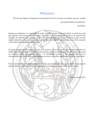Prólogo
“No hay que empezar siempre por la noción primera de las cosas que se estudian, sino por aquello
que puede facilitar el aprendizaje”
Aristóteles.
Siempre es gratificante ver concretado un sueño, más aún cuando se trata de facilitar un medio de ayuda
para quienes serán nuestros futuros colegas. Sin duda, la electrocardiografía puede ser un aspecto muy
complejo de entender para cualquier médico. No obstante, bien vale la pena el esfuerzo, pues con una
rápida realización y unos cuantos trazos se puede obtener muchísima información, ya sea de la anatomía
o del estado electrofisiológico del corazón.
El equipo organizador ha decidido, en pos de lo anterior, crear este apunte, que ha sido elaborado con
sólidas bases bibliográficas y revisado por los docentes que dictan las cátedras. Ha sido concebido como
un resumen rápido, que permita acceder a la información esencial y con especial énfasis en la
interpretación del trazado electrocardiográfico, sin entrar en detalles superfluos o aspectos complicados.
Este texto será un gran complemento para las clases presenciales del curso, ya que podrá tomar nota de
aspectos clave e incluso transcribir las respuestas a las consultas que usted realice a los docentes.
Autores versión 2011
 