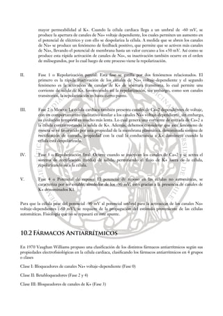 mayor permeabilidad al K+. Cuando la célula cardiaca llega a un umbral de -60 mV, se
produce la apertura de canales de Na+ voltaje dependiente, los cuales permiten un aumento en
el potencial de eléctrico y con ello se despolariza la célula. A medida que se abren los canales
de Na+ se produce un fenómeno de feedback positivo, que permite que se activen más canales
de Na+, llevando el potencial de membrana hasta un valor cercano a los +50 mV. Así como se
produce esta rápida activación de canales de Na+, su inactivación también ocurre en el orden
de milisegundos, por lo cual luego de este proceso viene la repolarización.
II. Fase 1 o Repolarización parcial: Esta fase se gatilla por dos fenómenos relacionados. El
primero es la rápida inactivación de los canales de Na+ voltaje-dependiente y el segundo
fenómeno es la activación de canales de K+ de apertura transitoria, lo cual permite una
corriente de salida de K+, favoreciendo así la repolarización, sin embargo, como son canales
transitorios, la repolarización es hasta cierto punto.
III. Fase 2 o Meseta: La célula cardiaca también presenta canales de Ca+2 dependientes de voltaje,
con un comportamiento cualitativo similar a los canales Na+ voltaje-dependiente, sin embargo,
su evolución temporal es mucho más lenta. Lo cual genera una corriente de entrada de Ca+2 a
la célula contrarrestando la salida de K+. Además, debemos considerar que este fenómeno de
meseta se ve favorecido por una propiedad de la membrana plasmática, denominada sistema de
rectificación de entrada, propiedad con la cual la conductancia a K+ disminuye cuando la
célula está despolarizada.
IV. Fase 3 o Repolarización final: Ocurre cuando se inactivan los canales de Ca+2 y se activa el
sistema de rectificación (tardía) de salida, permitiendo el flujo de K+ fuera de la célula,
repolarizando así a la célula.
V. Fase 4 o Potencial de reposo: El potencial de reposo en las células no automáticas, se
caracteriza por ser estable, alrededor de los -90 mV, esto gracias a la presencia de canales de
K+ denominados K1.
Para que la célula pase del potencial -90 mV al potencial umbral para la activación de los canales Na+
voltaje-dependientes (-60 mV), se requiere de la propagación del estímulo proveniente de las células
automáticas. Fisiología que no se repasará en este apunte.
10.2 Fármacos Antiarrítmicos
En 1970 Vaughan Williams propuso una clasificación de los distintos fármacos antiarrítmicos según sus
propiedades electrofisiológicas en la célula cardiaca, clasificando los fármacos antiarrítmicos en 4 grupos
o clases
Clase I: Bloqueadores de canales Na+ voltaje-dependiente (Fase 0)
Clase II: Betabloqueadores (Fase 2 y 4)
Clase III: Bloqueadores de canales de K+ (Fase 3)
 