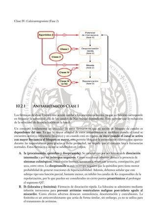 Clase IV: Calcioantagonista (Fase 2)
10.2.1 Antiarrítmicos Clase I
Los fármacos de clase I tienen una acción similar a los anestésicos locales, ya que su función corresponde
en bloquear la subunidad alfa de los canales de Na+ voltaje-dependiente. Esto permite que la reducción
de la velocidad de despolarización en la fase 0.
Un concepto fundamental en entender de estos fármacos es que su acción de bloqueo de canales es
dependiente del uso. Ya que la mayor afinidad de estos antiarrítmicos se establece cuando el canal se
encuentra activo o refractario (inactivo) y no cuando está en reposo, es decir cuando el canal se activa
con mayor frecuencia el bloqueo es mayor, esto permite bloquear la estimulación eléctrica que aparece
durante las taquiarritmias pero gracias a dicha propiedad, no impide que el corazón lata a frecuencias
normales. Estos fármacos a su vez se subdividen en 3 tipos.
A. Ia (procainamida, quinidina y disopiramida): Se caracterizan por ser fármacos de disociación
intermedia y por ser inótropos negativos. Como reacciones adversas destaca la presencia de
síntomas colinérgicos, como visión borrosa, xerostomía, retención urinaria, constipación, piel
seca, entre otros. La disopiramida es más inótropa negativa que la quinidina pero tiene menor
probabilidad de generar reacciones de hipersensibilidad. Además, debemos señalar que este
subtipo tipo una función parcial, bastante menor, en inhibir los canales de K+ responsables de la
repolarización, por lo que pueden ser considerados en cierto puntos proarrítmicos al prolongar
el segmento QT.
B. Ib (lidocaína y fenitoína): Fármacos de disociación rápida. La lidocaína se administra mediante
infusión intravenosa para prevenir arritmias ventriculares malignas post-infarto agudo al
miocardio. Como efectos adversos destacan: somnolencia, desorientación y convulsiones. La
fenitoína es un anticonvulsionante que actúa de forma similar, sin embargo, ya no se utiliza para
el tratamiento de arritmias.
 