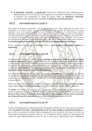 C. Ic (flecainida, encainida y propafenona): Fármacos de disociación lenta. Antiguamente se
administraban por vía oral, para prevenir la aparición de extrasístoles ventriculares, sin embargo,
se demostró que aumentaban en riesgo de muerte súbita por fibrilación ventricular.
Actualmente están indicados para la profilaxis de fibrilación auricular paroxística.
10.2.2 Antiarrítmicos Clase II
Este grupo de fármacos comprende a los betabloqueadores que actúan inhibiendo la acción de la
adrenalina en el ritmo cardiaco. Cuando ocurre un evento que estimule de sobremanera el sistema
simpático, como, por ejemplo, un IAM, el corazón es más susceptible a que se activen ciertas regiones
del tejido especializado en la conducción como marcapasos ectópicos, por lo cual hace más vulnerable a
ese paciente de padecer fibrilación, tanto a nivel auricular (paroxística) como ventricular. Por lo cual se
hace fundamental, bloquear el sistema simpático para evitar que se desencadenen estos eventos adversos.
Los betabloqueadores disminuyen la conducción AV, prolongando el periodo refractario.
Como reacciones adversas más importantes, destaca: broncoespasmo, inotropismo negativo y
bradicardia.
10.2.3 Antiarrítmicos Clase III
Los fármacos de este grupo se caracterizan por prolongar el potencial de acción y con ello prolongar
el periodo refractario mediante el bloqueo de canales del sistema de rectificación de salida que valdrían
a corresponder canales de K+, retardando así la repolarización de la membrana, de manera que permiten
la supresión de taquiarritmias por reentrada y por foco ectópico. Sin embargo, estos fármacos son
considerados proarrítmicos ya que prolongan el segmento QT, aumentando el riesgo de padecer una
taquicardia ventricular polimorfa o Torsades de pointes.
Uno de los fármacos miembro de esta clase corresponde a la amiodarona, el cual presenta una semivida
de eliminación muy prolongada debido a la alta capacidad de fijación a los tejidos (10-100 días), lo cual
complica su uso, además de que debe administrarse en una vena central debido al riesgo de flebitis en
venas periféricas.
Como reacciones adversas destaca: exantema fotosensible, coloración gris-azulada, trastornos tiroideos
(hipo e hipertiroidismo), fibrosis pulmonar, depósitos corneales y trastornos en SNC y digestivos.
El sotalol, otro fármaco de este grupo que corresponde a un betabloqueador no cardioselectivo con
efectos de prolongar el potencial de acción, mediante el bloqueo de los canales de K+ de activación tardía.
Posee un efecto menor en prevenir taquicardias ventriculares malignas crónicas, pero no presenta
los efectos adversos de la amiodarona (sin embargo, si presenta prolongación del QT).
10.2.4 Antiarrítmicos Clase IV
Son los calcioantagonistas no dihidropiridínicos (Verapamilo y Diltiacem), los cuales ejercen su función
sobre los canales Ca+2 tipo L, principalmente los de los nodos sinusales y auriculoventriculares, ya
que en ellos la corriente de entrada radica principalmente en la entrada de Ca+2 por lo cual de esta
forma logran disminuir la frecuencia cardiaca y a su vez también la fuerza cardiaca. Los bloqueadores de
canales de calcio dihidropiridínicos como los que se usan para la hipertensión (como nifedipino),
 