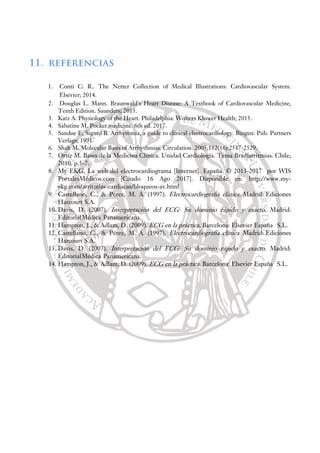 11. referencias
1. Conti C: R.. The Netter Collection of Medical Illustrations: Cardiovascular System.
Elsevier; 2014.
2. Douglas L. Mann. Braunwald's Heart Disease: A Textbook of Cardiovascular Medicine,
Tenth Edition. Saunders; 2015.
3. Katz A. Physiology of the Heart. Philadelphia: Wolters Kluwer Health; 2015.
4. Sabatine M. Pocket medicine. 6th ed. 2017.
5. Sandøe E, Sigurd B. Arrhythmia, a guide to clinical electrocardiology. Bingen: Pub. Partners
Verlags; 1991.
6. Shah M. Molecular Basis of Arrhythmias. Circulation. 2005;112(16):2517-2529.
7. Ortíz M. Bases de la Medicina Clínica. Unidad Cardiología. Tema Bradiarritmias. Chile;
2010. p.5-7.
8. My EKG, La web del electrocardiograma [Internet]. España. © 2013-2017 por WIS
PortalesMédicos.com [Citado 16 Ago 2017]. Disponible en: http://www.my-
ekg.com/arritmias-cardiacas/bloqueos-av.html
9. Castellano, C., & Pérez, M. Á. (1997). Electrocardiografía clínica. Madrid: Ediciones
Harcourt S.A.
10. Davis, D. (2007). Interpretación del ECG: Su dominio rápido y exacto. Madrid:
EditorialMédica Panamericana.
11. Hampton, J., & Adlam, D. (2009). ECG en la práctica. Barcelona: Elsevier España S.L.
12. Castellano, C., & Pérez, M. Á. (1997). Electrocardiografía clínica. Madrid: Ediciones
Harcourt S.A.
13. Davis, D. (2007). Interpretación del ECG: Su dominio rápido y exacto. Madrid:
EditorialMédica Panamericana.
14. Hampton, J., & Adlam, D. (2009). ECG en la práctica. Barcelona: Elsevier España S.L.
 