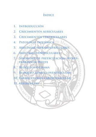 Índice
1. Introducción
2. Crecimientos auriculares
3. Crecimientos ventriculares
4. Patología isquémica
5. Arritmias supraventriculares
6. Arritmias ventriculares
7. Síndrome de preexcitación: Wolff-
parkinson-White
8. Bloqueos de rama
9. Bloqueo auriculoventricular
10. Farmacología cardiovascular
11. referencias
 