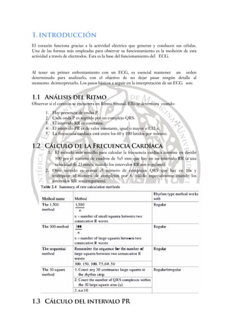 1.introducción
El corazón funciona gracias a la actividad eléctrica que generan y conducen sus células.
Una de las formas más empleadas para observar su funcionamiento es la medición de esta
actividad a través de electrodos. Esta es la base del funcionamiento del ECG.
Al tener un primer enfrentamiento con un ECG, es esencial mantener un orden
determinado para analizarlo, con el objetivo de no dejar pasar ningún detalle al
momento deinterpretarlo. Los pasos básicos a seguir en la interpretación de un ECG son:
1.1 Análisis del Ritmo
Observar si el corazón se encuentra en Ritmo Sinusal. Ello se determina cuando:
1. Hay presencia de ondas P.
2. Cada onda P es seguida por un complejo QRS.
3. El intervalo RR es constante.
4. El intervalo PR es de valor constante, igual o mayor a 0,12 s.
5. La frecuencia cardíaca está entre los 60 y 100 latidos por minuto.
1.2 Cálculo de la Frecuencia Cardíaca
1. El método más sencillo para calcular la frecuencia cardíaca consiste en dividir
300 por el número de cuadros de 5x5 mm que hay en un intervalo RR (a una
velocidad de 25mm/s, cuando los intervalos RR son regulares).
2. Otro método es contar el número de complejos QRS que hay en 10s y
multipicar el número de complejos por 6 (válido especialmente cuando los
intervalos RR sonirregulares).
1.3 Cálculo del intervalo PR
 