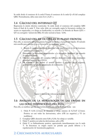 Se mide desde el comienzo de la onda P hasta el comienzo de la onda Q o R del complejo
QRS. Normalmente, debe estar entre 0,12 y 0,20 s.
1.4 Cálculo del intervalo QT
Representa la sístole eléctrica ventricular. Se mide desde el comienzo del complejo QRS
hasta el final de la onda T. Este valor debe ser corregido según la frecuencia cardíaca (se
acorta en taquicardia y se alarga en bradicardia), se acuerdo a la fórmula de Bazett (QTc =
QT no corregido / √(intervalo RR)). El valor normal es hasta 0,44s.
1.5 Cálculo del eje de QRS en el plano frontal
Para ello, es necesario aplicar el sistema hexaxial de Bailey y la teoría del dipolo. El método
más sencillo para calcular el eje es a través de los siguientes pasos:
1. Buscar el complejo isodifásico (amplitud neta igual a cero) en las derivaciones
estándar y monopolares.
2. Determinar la derivación perpendicular a la derivación isodifásica (de acuerdo
al sistema hexaxial)
3. Observar si el sentido del complejo QRS en dicha derivación tiene orientación
positiva o negativa (en el ECG)
4. De acuerdo a ello, definir el sentido positivo o negativo en el esquema,
estableciendo los grados aproximados de inclinación.
Figura 1: Sistema de referencia hexaxial
1.6 Análisis de la morfología de las ondas en
las doce derivaciones del ECG
Para ello, se establece que las características normales de las distintas ondas son:
1. Onda P: 0,10s (2,5mm) de duración y voltaje máximo de 0,25mV (2,5mm).
Positiva en casi todas las derivaciones, salvo aVR (es negativa) y V1 (es
isodifásica)
2. Complejo QRS: duración entre 0,06 y 0,10s. Su voltaje es variable.
3. Onda T: positiva en todas las derivaciones, salvo aVR.
4. Onda U: es habitualmente positiva, apareciendo inmediatamente tras la onda
T. Se desconoce su origen exacto (se postula que puede deberse a la
repolarización de losmúsculos papilares).
2.Crecimientos auriculares
 