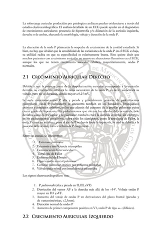La sobrecarga auricular producidas por patologías cardíacas pueden evidenciarse a través del
estudio electrocardiográfico. El análisis detallado de un ECG puede ayudar en el diagnóstico
de crecimientos auriculares: presencia de hipertrofia y/o dilatación de la aurícula izquierda,
derecha o de ambas, afectando la morfología, voltaje y duración de la onda P.
La alteración de la onda P plantearán la sospecha de crecimiento de la cavidad estudiada. Si
bien, no hay que olvidar que la sensibilidad de las variaciones de la onda P en el ECG es baja,
su utilidad radica en que su especificidad es relativamente buena. Esto quiere decir que
muchos pacientes con crecimiento auricular no muestran alteraciones llamativas en el ECG,
aunque los que no tienen crecimiento auricular exhiben, mayoritariamente, ondas P
normales.
2.1 Crecimiento Auricular Derecho
Debido a que la primera parte de la despolarización auricular corresponde a la auricular
derecha, su crecimiento afectará la rama ascendente de la onda P, es decir, aumentará su
voltaje, pero no su duración, siendo mayor a 0.25 mV.
Se suele mencionar como P alta y picuda y generalmente proviene de padecimientos
pulmonares (onda P pulmonare); se encuentra también en los fumadores, bronquíticos
crónicos y asmáticos crónicos, en los que además del aumento de la presión pulmonar existe
cierto grado de hipoxemia. En padecimientos que afectan las válvulas del corazón de lado
derecho, como la tricúspide y la pulmonar, también crece la aurícula derecha; sin embargo,
en los padecimientos congénitos, sobre todo los cianógenos, como la tetralogía de Fallot, la
onda P crece en su altura, pero el eje de P se desvía hacia la izquierda, lo cual es debido a la
posición del corazón; ésta es la llamada P congenitale.
Entre sus causas, se encuentran:
1. Estenosis pulmonar
2. Estenosis e insuficiencia tricuspídea
3. Comunicación Interauricular
4. Tetralogía de Fallot
5. Enfermedad de Ebstein
6. Hipertensión arterial pulmonar
7. Corazón pulmonar crónico por enfisema pulmonar
8. Valvulopatía mitral con insuficiencia tricuspídea
Los signos electrocardiográficos son:
1. P pulmonale (alta y picuda en II, III, aVF)
2. Desviación del vector AP a la derecha más allá de los +54°. Voltaje ondas P
mayor en D3 yaVF.
3. Aumento del votaje de ondas P en derivaciones del plano frontal (picudas y
de ramassimétricas, >2,5mm).
4. Duración normal de ondas P
5. Aumento de primer componente positivo en V1, onda P de tipo ++- (difásica).
2.2 Crecimiento Auricular Izquierdo
 