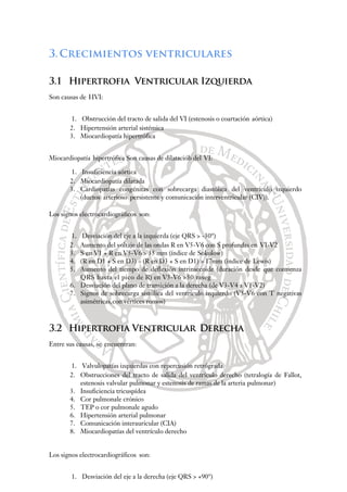3.Crecimientos ventriculares
3.1 Hipertrofia Ventricular Izquierda
Son causas de HVI:
1. Obstrucción del tracto de salida del VI (estenosis o coartación aórtica)
2. Hipertensión arterial sistémica
3. Miocardiopatía hipertrófica
Miocardiopatía hipertrófica Son causas de dilataciób del VI:
1. Insuficiencia aórtica
2. Miocardiopatía dilatada
3. Cardiopatías congénitas con sobrecarga diastólica del ventrículo izquierdo
(ductos arterioso persistente y comunicación interventricular (CIV)).
Los signos electrocardiográficos son:
1. Desviación del eje a la izquierda (eje QRS > -30°)
2. Aumento del voltaje de las ondas R en V5-V6 con S profundas en VI-V2
3. S en V1 + R en V5-V6 > 35 mm (índice de Sokolow)
4. (R en D1 + S en D3) – (R en D3 + S en D1) > 17mm (índice de Lewis)
5. Aumento del tiempo de deflexión intrinsecoide (duración desde que comienza
QRS hasta el pico de R) en V5-V6 >50 mseg
6. Desviación del plano de transición a la derecha (de V3-V4 a V1-V2)
7. Signos de sobrecarga sistólica del ventrículo izquierdo (V5-V6 con T negativas
asimétricas,con vértices romos)
3.2 Hipertrofia Ventricular Derecha
Entre sus causas, se encuentran:
1. Valvulopatías izquierdas con repercusión retrógrada
2. Obstrucciones del tracto de salida del ventrículo derecho (tetralogía de Fallot,
estenosis valvular pulmonar y estenosis de ramas de la arteria pulmonar)
3. Insuficiencia tricuspídea
4. Cor pulmonale crónico
5. TEP o cor pulmonale agudo
6. Hipertensión arterial pulmonar
7. Comunicación interauricular (CIA)
8. Miocardiopatías del ventrículo derecho
Los signos electrocardiográficos son:
1. Desviación del eje a la derecha (eje QRS > +90°)
 