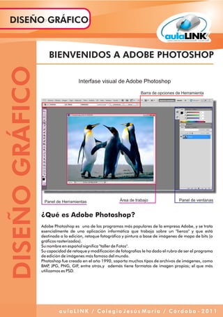 ¿Qué es Adobe Photoshop?
Adobe Photoshop es uno de los programas más populares de la empresa Adobe, y se trata
esencialmente de una aplicación informática que trabaja sobre un "lienzo" y que está
destinada a la edición, retoque fotográfico y pintura a base de imágenes de mapa de bits (o
gráficos rasterizados).
Su nombre en español significa "taller de Fotos".
Su capacidad de retoque y modificación de fotografías le ha dado el rubro de ser el programa
de edición de imágenes más famoso del mundo.
Photoshop fue creado en el año 1990, soporta muchos tipos de archivos de imágenes, como
BMP, JPG, PNG, GIF, entre otros,y además tiene formatos de imagen propios; el que más
utilizamos es PSD.
BIENVENIDOS A ADOBE PHOTOSHOP
Interfase visual de Adobe Photoshop
Barra de opciones de Herramienta
Panel de Herramientas Área de trabajo Panel de ventanas
DISEÑOGRÁFICODISEÑO GRÁFICO
a u l a L I N K / C o l e g i o J e s ú s M a r í a / C ó r d o b a - 2 0 1 1
 