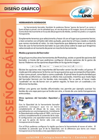 DISEÑOGRÁFICODISEÑO GRÁFICO
a u l a L I N K / C o l e g i o J e s ú s M a r í a / C ó r d o b a - 2 0 1 1
HERRAMIENTA BORRADOR
La herramienta borrador (también le podemos llamar "goma de borrar") es como si
fuera el lápiz o pincel, con la salvedad que, en vez de pintar en la imagen, borra el contenido.
Como dicen técnicamente en la ayuda del programa de Adobe, cambia los pixels a un aspecto
transparente.
Simplemente tenemos que seleccionarla y hacer clic en el lugar que queremos borrar,
o bien arrastrar con el botón del ratón pulsado, para borrar el trazo creado a medida
que vamos moviendo el ratón. Lo más importante que debemos tener en cuenta a la
hora de usar la herramienta borrador es que sólo actúa sobre la capa que tengamos
seleccionada en el momento de poner en marcha la herramienta.
Modos y grosores del borrador
Al igual que muchas otras herramientas de Photoshop, existe un panel de opciones del
borrador, a través del que podremos configurar diversas opciones de la goma de
borrar. Podemos ver las opciones disponibles en la siguiente imagen:
Quizás las opciones más importantes del borrador serían las del modo y el grosor. El
modo permite seleccionar la forma con la que queremos que se comporte el borrador,
o bien como pincel, como lápiz o como cuadrado. El pincel tiene la particularidad que
los bordes se difuminan, creando un efecto más suavizado, mientras que modo lápiz
del borrador borrará con los bordes más marcados. Por su parte, el tercer modo
"cuadrado" en vez de borrar con un patrón regular, lo hace con un cuadrado y sin
difuminar los bordes.
Utilizar una goma con bordes difuminados nos permite por ejemplo suavizar los
bordes de una capa para que se funda con otra, a través de una cierta transparencia
entre ambas.
Otras opciones del borrador: Opacidad y
Flujo
Con la Opacidad de la herramienta borrador
podemos conseguir que no se borre
completamente el dibujo de la capa, sino
parcialmente con una transparencia. Inicialmente
la Opacidad está configurada al 100%, con lo que
se borra completamente el contenido de la capa.
Si configuramos una opacidad menor podremos
ver que la goma de borrar sólo crea una
transparencia en la capa.
Con el Flujo podemos configurar lo rápido que borra la herramienta al mover el ratón. El
resultado es parecido que el de la Opacidad, con la diferencia que borra con mayor
transparencia en los bordes y más opacidad en el centro.
 
