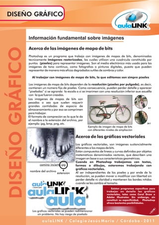 Existen programas específicos para
trabajar en detalle los gráficos
vectoriales, tales como Corel Draw o
Adobe Illustrator. Sin embargo, sin
constituir su especificidad, Photoshop
ofrece bastantes posibilidades.
Información fundamental sobre imágenes
Acerca de las imágenes de mapa de bits
Photoshop es un programa que trabaja con imágenes de mapas de bits, denominadas
técnicamente imágenes rasterizadas, las cuales utilizan una cuadrícula constituida por
puntos (píxeles) para representar imágenes. Son el medio electrónico más usado para las
imágenes de tono continuo, como fotografías o pinturas digitales, puesto que pueden
representar de manera más eficaz degradados sutiles de sombras y color.
Al trabajar con imágenes de mapa de bits, lo que editamos son simpre píxeles
Las imágenes de mapa de bits dependen de la resolución (píxeles por pulgada), es decir,
contienen un número fijo de píxeles. Como consecuencia, pueden perder detalle y aparecer
“pixeladas” si se agranda la escala o si se imprimen con una resolución inferior que aquélla
con la que fueron creadas.
Ejemplo de imagen de mapa de bits
con diferentes niveles de ampliación
Las imágenes de mapas de bits son
pesadas o sea que suelen requerir
grandes cantidades de espacio de
almacenamiento y por eso se comprimen
para trabajar.
El formato de compresión es lo que le da
el nombre a la extensión del archivo, por
ejemplo: jpg, bmp, png, etc.
camino incierto.jpg
estensión
nombre del archivo
Acerca de los gráficos vectoriales
Los gráficos vectoriales, son imágenes sustancialmente
diferentes a los mapas de bits.
Están compuestos de líneas y curvas definidas por objetos
matemáticos denominados vectores, que describen una
imagen en base a sus características geométricas.
Cuando en Photoshop trabajamos con textos,
formas o dibujos, estaremos trabajando con
gráficos vectoriales.
Al ser independientes de los píxeles y por ende de la
resolución, se pueden mover o modificar con libertad sin
perder detalle ni claridad y mantienen los bordes nítidos
cuando se les cambia el tamaño.
Los gráficos vectoriales se pueden redimensionar
sin problema. No hay riesgo de pixelado
DISEÑOGRÁFICODISEÑO GRÁFICO
a u l a L I N K / C o l e g i o J e s ú s M a r í a / C ó r d o b a - 2 0 1 1
 