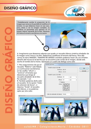 Probablemente cambie la proporción de la
imagen que vemos en la pantalla al modificar el
tamaño. Lo que debemos hacer en ese caso,
para volver a ver la imagen completa, es
modificar el porcentaje que aparece en el
ángulo inferior izquierdo de la foto. Hacemos
clic sobre el número y escribimos uno menor.
6. Imaginemos que deseamos además que quede un recuadro blanco simétrico alrededor de
la imagen como marco a la foto. Deberemos modificare el tamaño del lienzo. Para ello
vamos al menú IMAGEN / TAMAÑO DE LIENZO o también podemos hacer clic con el botón
derecho del mouse en la barrita que se encuentra justo arriba de la imagen, donde está
escrito el nombre de la misma. Aparecerá un cuadro de diálogo como este:
7. Nos aseguraremos de que el
recuadro “Relativo” esté tildado
y a continuación escribiremos
en las casillas “altura” y
“anchura” el tamaño que
deseamos que tenga el
recuadro alrededor de la foto.
Por ejemplo: 1 cm
8. También podemos darle color
al recuadro. En la opción “Color
de extensión de lienzo”, si
dejamos “fondo” el recuadro
será blanco, si no podemos
optar por otro color.
DISEÑOGRÁFICODISEÑO GRÁFICO
a u l a L I N K / C o l e g i o J e s ú s M a r í a / C ó r d o b a - 2 0 1 1
 