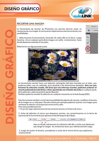 RECORTAR UNA IMAGEN
La herramienta de recortar de Photoshop nos permite eliminar áreas no
necesarias de una imagen.A continuación exploraremos esta herramienta y sus
posibilidades.
1. Seleccionamos la herramienta, haciendo clic sobre ella en la barra. Luego
haremos clic en cualquier parte de la imagen y sin soltar arrastraremos hacia
donde deseamos extender el recuadro.
Deberíamos ver algo parecido a esto:
La herramienta recortar hace una selección rectangular del área marcada con el ratón, que
podemos editar una vez realizada, para ajustarla a las dimensiones deseadas. Una vez que
tenemos la selección creada, del área que nos interesa recortar, podemos ordenar el
recorte pulsando la tecla Enter, o bien apretando con el botón derecho en cualquier parte
de la selección y seleccionando la opción Recortar.
También podemos cancelar la selección en cualquier momento con la tecla Escape (ESC).
Esta herramienta también nos brinda la posibilidad de además de recortar, modificar el tamaño
de la imagen en un solo paso. De esta manera por ejemplo podemos recortar una imagen pero
mantener la relación o la proporción entre ancho y alto.
Para esto procederemos así:
1. En primer lugar seleccionamos la herramienta recortar en la barra de menú.
2. Antes de delimitar el marco que deseamos recortar, nos concentraremos en la barra de
opciones de la herramienta que aparece arriba del espacio de trabajo.
Aquí es donde colocaremos la indicación del alto y ancho que deseamos
que tenga la imagen. Así evitaremos tener que redimensionarla luego.
3. Luego de ajustar el tamaño, procedemos a cortar de la misma forma que explicamos
anteriormente.
DISEÑOGRÁFICODISEÑO GRÁFICO
a u l a L I N K / C o l e g i o J e s ú s M a r í a / C ó r d o b a - 2 0 1 1
 