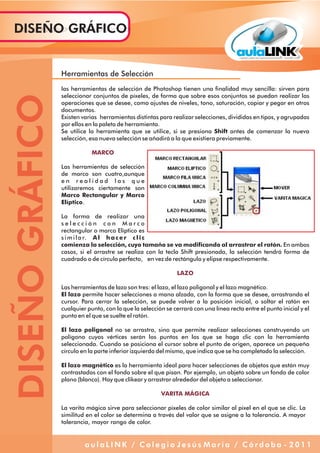 Herramientas de Selección
las herramientas de selección de Photoshop tienen una finalidad muy sencilla: sirven para
seleccionar conjuntos de píxeles, de forma que sobre esos conjuntos se puedan realizar las
operaciones que se desee, como ajustes de niveles, tono, saturación, copiar y pegar en otros
documentos.
Existen varias herramientas distintas para realizar selecciones, divididas en tipos, y agrupadas
por ellos en la paleta de herramienta.
Se utilice la herramienta que se utilice, si se presiona Shift antes de comenzar la nueva
selección, esa nueva selección se añadirá a la que existiera previamente.
Las herramientas de selección
de marco son cuatro,aunque
e n r e a l i d a d l a s q u e
utilizaremos ciertamente son
Marco Rectangular y Marco
Elíptico.
La forma de realizar una
s e l e c c i ó n c o n M a r c o
rectangular o marco Elíptico es
similar. Al hacer clic
comienza la selección, cuyo tamaño se va modificando al arrastrar el ratón. En ambos
casos, si el arrastre se realiza con la tecla Shift presionada, la selección tendrá forma de
cuadrado o de círculo perfecto, en vez de rectángulo y elipse respectivamente.
Las herramientas de lazo son tres: el lazo, el lazo poligonal y el lazo magnético.
El lazo permite hacer selecciones a mano alzada, con la forma que se desee, arrastrando el
cursor. Para cerrar la selección, se puede volver a la posición inicial, o soltar el ratón en
cualquier punto, con lo que la selección se cerrará con una línea recta entre el punto inicial y el
punto en el que se suelte el ratón.
El lazo poligonal no se arrastra, sino que permite realizar selecciones construyendo un
polígono cuyos vértices serán los puntos en los que se haga clic con la herramienta
seleccionada. Cuando se posiciona el cursor sobre el punto de origen, aparece un pequeño
círculo en la parte inferior izquierda del mismo, que indica que se ha completado la selección.
El lazo magnético es la herramienta ideal para hacer selecciones de objetos que están muy
contrastados con el fondo sobre el que pisan. Por ejemplo, un objeto sobre un fondo de color
plano (blanco). Hay que clikear y arrastrar alrededor del objeto a seleccionar.
La varita mágica sirve para seleccionar píxeles de color similar al píxel en el que se clic. La
similitud en el color se determina a través del valor que se asigne a la tolerancia. A mayor
tolerancia, mayor rango de color.
MARCO
LAZO
VARITA MÁGICA
DISEÑOGRÁFICODISEÑO GRÁFICO
a u l a L I N K / C o l e g i o J e s ú s M a r í a / C ó r d o b a - 2 0 1 1
 