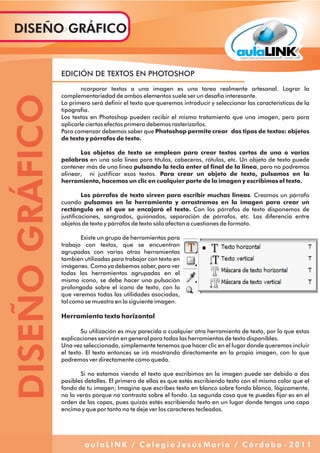 EDICIÓN DE TEXTOS EN PHOTOSHOP
ncorporar textos a una imagen es una tarea realmente artesanal. Lograr la
complementariedad de ambos elementos suele ser un desafío interesante.
Lo primero será definir el texto que queremos introducir y seleccionar las características de la
tipografía.
Los textos en Photoshop pueden recibir el mismo tratamiento que una imagen, pero para
aplicarle ciertos efectos primero debemos rasterizarlos.
Para comenzar debemos saber que Photoshop permite crear dos tipos de textos: objetos
de texto y párrafos de texto.
Los objetos de texto se emplean para crear textos cortos de una o varias
palabras en una sola linea para títulos, cabeceras, rótulos, etc. Un objeto de texto puede
contener más de una linea pulsando la tecla enter al final de la linea, pero no podremos
alinear, ni justificar esos textos. Para crear un objeto de texto, pulsamos en la
herramienta, hacemos un clic en cualquier parte de la imagen y escribimos el texto.
Los párrafos de texto sirven para escribir muchas lineas. Creamos un párrafo
cuando pulsamos en la herramienta y arrastramos en la imagen para crear un
rectángulo en el que se encajará el texto. Con los párrafos de texto disponemos de
justificaciones, sangrados, guionados, separación de párrafos, etc. Las diferencia entre
objetos de texto y párrafos de texto sólo afectan a cuestiones de formato.
Existe un grupo de herramientas para
trabajo con textos, que se encuentran
agrupadas con varias otras herramientas
también utilizadas para trabajar con texto en
imágenes. Como ya debemos saber, para ver
todas las herramientas agrupadas en el
mismo icono, se debe hacer una pulsación
prolongada sobre el icono de texto, con lo
que veremos todas las utilidades asociadas,
tal como se muestra en la siguiente imagen.
Herramienta texto horizontal
Su utilización es muy parecida a cualquier otra herramienta de texto, por lo que estas
explicaciones servirán en general para todas las herramientas de texto disponibles.
Una vez seleccionada, simplemente tenemos que hacer clic en el lugar donde queremos incluir
el texto. El texto entonces se irá mostrando directamente en la propia imagen, con lo que
podremos ver directamente cómo queda.
Si no estamos viendo el texto que escribimos en la imagen puede ser debido a dos
posibles detalles. El primero de ellos es que estés escribiendo texto con el mismo color que el
fondo de tu imagen; Imagina que escribes texto en blanco sobre fondo blanco, lógicamente,
no lo verás porque no contrasta sobre el fondo. La segunda cosa que te puedes fijar es en el
orden de las capas, pues quizás estés escribiendo texto en un lugar donde tengas una capa
encima y que por tanto no te deje ver los caracteres tecleados.
DISEÑOGRÁFICODISEÑO GRÁFICO
a u l a L I N K / C o l e g i o J e s ú s M a r í a / C ó r d o b a - 2 0 1 1
 