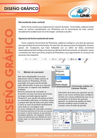 Herramienta texto vertical
De la misma manera que explicamos la creación de textos horizontales, podemos hacer
textos en vertical cómodamente con Photoshop con la herramienta de texto vertical.
Ssimplemente se debe hacer clic en la imagen comenzar a escribir.
Opciones de la herramienta de texto
Como cualquier herramienta de Photoshop, podemos configurar una serie de opciones
para personalizar la herramienta texto. En este caso, las opciones serán la tipografía, tamaño,
grosor, etc. Cualquiera que haya trabajado con un editor de textos encontrará
extremadamente fácil configurar las opciones del texto de la herramienta, no obstante, vamos
a comentar dos ítems que serían propios de Photoshop y que seguramente no conozcan las
personas más inexpertas.
1) Método de suavizado
Este menú desplegable sirve para
seleccionar cómo se debe suavizar el
texto escrito en Photoshop. El texto
suavizado sirve para que los bordes
estén difuminados, lo que es a menudo
útil para dar un aspecto más detallista
al diseño.
Entre las opciones de suavizado se
encuentra una que sirve para que el texto
no tenga suavizado alguno (opción
"Ninguno"), que resulta útil porque el texto
sin suavizado suele tener un tamaño menor
y porque este tipo de texto sirve para imitar
a cómo se vería al escribirlo directamente
como texto en una página web.
Los otros métodos de suavizado consisten
en diversos patrones en los que se suaviza
de mayor o menor manera, lo que genera
resultados distintos. No obstante, muchas
veces las diferencias son difíciles de ver a
simple vista. Lo más habitual es la opción
"Nítido".
2)Conmutar paletas de
Carácter Párrafo
Este botón de la barra de opciones nos da
paso a una nueva ventana para configurar
el texto con nuevas preferencias que no se
encuentran en la barra de opciones
general. La ventana de paletas de texto
permite modificar tanto el estilo de
carácter como el estilo de párrafo.
DISEÑOGRÁFICODISEÑO GRÁFICO
a u l a L I N K / C o l e g i o J e s ú s M a r í a / C ó r d o b a - 2 0 1 1
 