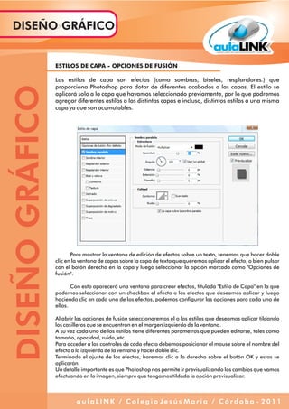 ESTILOS DE CAPA - OPCIONES DE FUSIÓN
Los estilos de capa son efectos (como sombras, biseles, resplandores.) que
proporciona Photoshop para dotar de diferentes acabados a las capas. El estilo se
aplicará solo a la capa que hayamos seleccionado previamente, por lo que podremos
agregar diferentes estilos a las distintas capas e incluso, distintos estilos a una misma
capa ya que son acumulables.
Para mostrar la ventana de edición de efectos sobre un texto, tenemos que hacer doble
clic en la ventana de capas sobre la capa de texto que queremos aplicar el efecto, o bien pulsar
con el botón derecho en la capa y luego seleccionar la opción marcada como "Opciones de
fusión".
Con esto aparecerá una ventana para crear efectos, titulada "Estilo de Capa" en la que
podemos seleccionar con un checkbox el efecto o los efectos que deseamos aplicar y luego
haciendo clic en cada uno de los efectos, podemos configurar las opciones para cada uno de
ellos.
Al abrir las opciones de fusión seleccionaremos el o los estilos que deseamos aplicar tildando
los casilleros que se encuentran en el margen izquierdo de la ventana.
A su vez cada uno de los estilos tiene diferentes parámetros que pueden editarse, tales como
tamaño, opacidad, ruido, etc.
Para acceder a los controles de cada efecto debemos posicionar el mouse sobre el nombre del
efecto a la izquierda de la ventana y hacer doble clic.
Terminado el ajuste de los efectos, haremos clic a la derecha sobre el botón OK y estos se
aplicarán.
Un detalle importante es que Photoshop nos permite ir previsualizando los cambios que vamos
efectuando en la imagen, siempre que tengamos tildada la opción previsualizar.
DISEÑOGRÁFICODISEÑO GRÁFICO
a u l a L I N K / C o l e g i o J e s ú s M a r í a / C ó r d o b a - 2 0 1 1
 