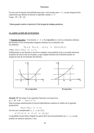 Funciones
56
En este caso la función está definida para todo x real excepto para 1=x , ya que ninguna de las
expresiones que definen la función es aplicable cuando 1=x .
Luego: { }Df IR= − 1
*Ahora puede resolver el ejercicio 22 de la guía de trabajos prácticos.
CLASIFICACIÓN DE FUNCIONES
1) Función inyectiva: Una función BAf →: es inyectiva si y solo si a elementos distintos
del dominio (A) le corresponden imágenes distintas en el codominio (B).
En símbolos:
))()((:, 212121 xfxfxxAxAx ≠⇒≠∈∀∈∀
o bien, 2121 )()( xxxfxf =⇒=
Gráficamente si una función es inyectiva cualquier recta paralela al eje x no puede intersecar
al gráfico de ella en más de un punto, ya que ningún elemento del codominio puede ser
imagen de más de un elemento del dominio.
Ejemplo 36: Investigar si las siguientes funciones son inyectivas:
a) 2)(/: 2
+=→ xxfIRIRf
Para investigar analíticamente la inyectividad debemos analizar la validez de la siguiente
proposición:
2121 )()( xxxfxf =⇒=
En este caso, reemplazando 1x y 2x en )(xf :
x x x x x x1
2
2
2
1
2
2
2
1 22 2+ = + ⇒ = ⇒ =
La igualdad a la que hemos llegado no quiere decir que necesariamente sea x x1 2= , ya que
podrían ser números opuestos, o sea:
No es inyectiva Es inyectiva
 