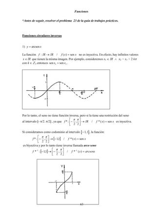 Funciones
63
*Antes de seguir, resolver el problema 23 de la guía de trabajos prácticos.
Funciones circulares inversas
1) y x= arcsen
La función xxfIRIRf sen)(/: =→ no es inyectiva. En efecto, hay infinitos valores
x IR∈ que tienen la misma imagen. Por ejemplo, consideremos x1 ∈ IR ∧ x2 = x1 + 2 kπ
con k ∈ Ζ , entonces sen senx x1 2= .
Por lo tanto, el seno no tiene función inversa, pero sí la tiene una restricción del seno
al intervalo [- π/2. π/2] , ya que xxfIRf sen)(*/
2
,
2
:* =→



−
ππ
es inyectiva.
Si consideramos como codominio al intervalo [ ]−1 1, , la función:
[ ] xxff sen)(*/1,1
2
,
2
:* =−→



−
ππ
es biyectiva y por lo tanto tiene inversa llamada arco seno
[ ] arcsenxxff =



−→− −−
)(*/
2
,
2
1,1:* 11 ππ
 