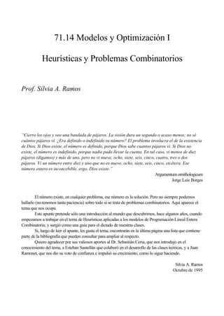 71.14 Modelos y Optimización I

            Heurísticas y Problemas Combinatorios


Prof. Silvia A. Ramos




“Cierro los ojos y veo una bandada de pájaros. La visión dura un segundo o acaso menos; no sé
cuántos pájaros ví. ¿Era definido o indefinido su número? El problema involucra el de la existencia
de Dios. Si Dios existe, el número es definido, porque Dios sabe cuantos pájaros vi. Si Dios no
existe, el número es indefinido, porque nadie pudo llevar la cuenta. En tal caso, vi menos de diez
pájaros (digamos) y más de uno, pero no vi nueve, ocho, siete, seis, cinco, cuatro, tres o dos
pájaros. Vi un número entre diez y uno que no es nueve, ocho, siete, seis, cinco, etcétera. Ese
número entero es inconcebible, ergo, Dios existe.”
                                                                            Argumentum ornithologicum
                                                                                     Jorge Luis Borges


        El número existe, en cualquier problema, ese número es la solución. Pero no siempre podemos
hallarlo (no tenemos tanta paciencia) sobre todo si se trata de problemas combinatorios. Aquí aparece el
tema que nos ocupa.
        Este apunte pretende sólo una introducción al mundo que descubrimos, hace algunos años, cuando
empezamos a trabajar en el tema de Heurísticas aplicadas a los modelos de Programación Lineal Entera
Combinatoria; y surgió como una guía para el dictado de nuestras clases.
        Si, luego de leer el apunte, les gusta el tema, encontrarán en la última página una lista que contiene
parte de la bibliografía que pueden consultar para ampliar al respecto.
        Quiero agradecer por sus valiosos aportes al Dr. Sebastián Ceria, que nos introdujo en el
conocimiento del tema, a Esteban Santellán que colaboró en el desarrollo de las clases teóricas, y a Juan
Ramonet, que nos dio su voto de confianza e impulsó su crecimiento, como lo sigue haciendo.

                                                                                             Silvia A. Ramos
                                                                                            Octubre de 1995
 