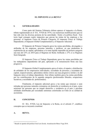 EL IMPUESTO A LA RENTA1
I. GENERALIDADES
Como parte del Sistema Tributario chileno aparece el impuesto a la Renta,
tributo reglamentado en el D.L. N°824 de 1974 y sus numerosas modificaciones que no
han sido sino las diversas posturas de las autoridades frente a la política fiscal. Este
texto legal consagra cuatro impuestos que gravan las rentas de las empresas y las
personas: el Impuesto Único de Primera Categoría; El impuesto Único al Trabajo
Dependiente; el Impuesto Global Complementario y el Impuesto Adicional.
El Impuesto de Primera Categoría grava las rentas percibidas, devengadas o
atribuidas de las empresas, personas naturales y jurídicas, en que predomina la
explotación de un capital, aplicándose a la renta líquida imponible de primera categoría
una tasa del 25% en 2018 para el Régimen de Renta Atribuida o 27% si es Régimen
Semi Integrado.
El Impuesto Único al Trabajo Dependiente grava las rentas percibidas por
los trabajadores dependientes del país, aplicando a la remuneración bruta una tasa
progresiva.
El Impuesto Global Complementario grava el retiro, el reparto y distribución
de utilidades de los empresarios individuales, sociedades de personas y sociedades de
capital, respectivamente, aplicándose dichos retiros una tasa progresiva similar a la del
Impuesto único al trabajo dependiente. Este tributo también grava las rentas percibidas
por los contribuyentes de la segunda categoría (profesionales liberales, ocupaciones
lucrativas y sociedades de profesionales).
Finalmente, el impuesto adicional grava a las rentas que remesen o sean
retiradas por personas naturales extranjeras sin domicilio ni residencia en el país, como
asimismo las personas que no tengan domicilio y residencia en el país y perciban
utilidades distribuidas por sociedades anónimas constituidas en Chile en su calidad de
accionistas.
II. CONCEPTOS
El D.L. N°824, Ley de Impuesto a la Renta, en el artículo 2°, establece
conceptos que es necesario examinar:
A. RENTA
1
Basado en apuntes del profesor José Luis Zavala. Actualización Marco Vega 2018.
 