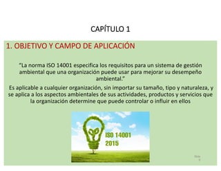 CAPÍTULO 1
1. OBJETIVO Y CAMPO DE APLICACIÓN
“La norma ISO 14001 especifica los requisitos para un sistema de gestión
ambi...