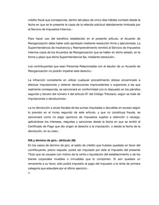 crédito ﬁscal que corresponda, dentro del plazo de cinco días hábiles contado desde la
fecha en que se le presente la copia de la referida solicitud debidamente timbrada por
el Servicio de Impuestos Internos.-

Para hacer uso del beneﬁcio establecido en el presente artículo, el Acuerdo de
Reorganización debe haber sido aprobado mediante resolución ﬁrme y ejecutoriada. La
Superintendencia de Insolvencia y Reemprendimiento remitirá al Servicio de Impuestos
Internos copia de los Acuerdos de Reorganización que se hallen en dicho estado, en la
forma y plazo que dicha Superintendencia ﬁje, mediante resolución.-

Los contribuyentes que sean Personas Relacionadas con el deudor de un Acuerdo de
Reorganización no podrán impetrar este derecho.-

La infracción consistente en utilizar cualquier procedimiento doloso encaminado a
efectuar imputaciones y obtener devoluciones improcedentes o superiores a las que
realmente corresponda, se sancionará en conformidad con lo dispuesto en los párrafos
segundo y tercero del número 4 del artículo 97 del Código Tributario, según se trate de
imputaciones o devoluciones.-

La no devolución a arcas ﬁscales de las sumas imputadas o devueltas en exceso según
lo previsto en el inciso segundo de este artículo, y que no constituya fraude, se
sancionará como no pago oportuno de impuestos sujetos a retención o recargo,
aplicándose los intereses, reajustes y sanciones desde la fecha en que se emitió el
Certiﬁcado de Pago que dio origen al derecho a la imputación, o desde la fecha de la
devolución, en su caso.-

IVA y término de giro.- (Artículo 28)
En los casos de término de giro, el saldo de crédito que hubiere quedado en favor del
contribuyente, previo reajuste, podrá ser imputado por éste al impuesto del presente
Título que se causare con motivo de la venta o liquidación del establecimiento o de los
bienes corporales muebles o inmuebles que lo componen. Si aún quedare un
remanente a su favor, sólo podrá imputarlo al pago del impuesto a la renta de primera
categoría que adeudare por el último ejercicio.-

//
 