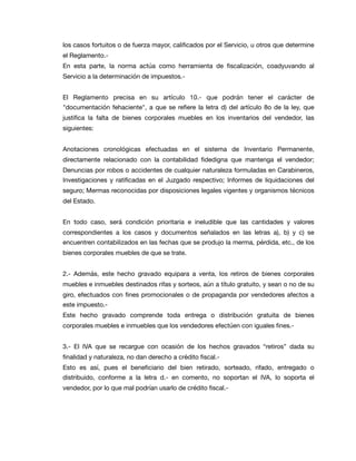 los casos fortuitos o de fuerza mayor, caliﬁcados por el Servicio, u otros que determine
el Reglamento.-

En esta parte, la norma actúa como herramienta de ﬁscalización, coadyuvando al
Servicio a la determinación de impuestos.-

El Reglamento precisa en su artículo 10.- que podrán tener el carácter de
"documentación fehaciente", a que se reﬁere la letra d) del artículo 8o de la ley, que
justiﬁca la falta de bienes corporales muebles en los inventarios del vendedor, las
siguientes:

Anotaciones cronológicas efectuadas en el sistema de Inventario Permanente,
directamente relacionado con la contabilidad ﬁdedigna que mantenga el vendedor;
Denuncias por robos o accidentes de cualquier naturaleza formuladas en Carabineros,
Investigaciones y ratiﬁcadas en el Juzgado respectivo; Informes de liquidaciones del
seguro; Mermas reconocidas por disposiciones legales vigentes y organismos técnicos
del Estado.

En todo caso, será condición prioritaria e ineludible que las cantidades y valores
correspondientes a los casos y documentos señalados en las letras a), b) y c) se
encuentren contabilizados en las fechas que se produjo la merma, pérdida, etc., de los
bienes corporales muebles de que se trate.

2.- Además, este hecho gravado equipara a venta, los retiros de bienes corporales
muebles e inmuebles destinados rifas y sorteos, aún a título gratuito, y sean o no de su
giro, efectuados con ﬁnes promocionales o de propaganda por vendedores afectos a
este impuesto.-

Este hecho gravado comprende toda entrega o distribución gratuita de bienes
corporales muebles e inmuebles que los vendedores efectúen con iguales ﬁnes.-

3.- El IVA que se recargue con ocasión de los hechos gravados “retiros” dada su
ﬁnalidad y naturaleza, no dan derecho a crédito ﬁscal.-

Esto es así, pues el beneﬁciario del bien retirado, sorteado, rifado, entregado o
distribuido, conforme a la letra d.- en comento, no soportan el IVA, lo soporta el
vendedor, por lo que mal podrían usarlo de crédito ﬁscal.-

 