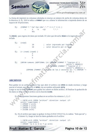La forma de imprimir en columnas tabuladas es insertar un número de ancho de columna dentro de
la directiva A. Ej. 10A le indica a FORMAT que va a alinear la información a izquierda dentro de un
espacio de 10 posiciones.
Ej.: (FORMAT T “~5a*~5a=~10a*.*.*” 3 4 (* 3 4) )
→ 3 *4 =12 *.*.*
NIL
3) (READ) para ingreso de datos por teclado. El valor que devuelve READ es lo ingresado por
teclado
Ej.: (read)
10 ; valor ingresado por teclado
→ 10 ; valor devuelto por el read
Ej.: (+ (read) (read) )
2
3
→ 5
Ej.: (DEFUN sumavec (&OPTIONAL (v1 (APPEND (FORMAT T "ingrese el 1
vector") (READ)))
(v2 (APPEND (FORMAT T "ingrese el 2
vector") (READ))) )
(APPEND (FORMAT T "la suma de los 2 vectores es: ") (MAPCAR '+
v1 v2) )
)
ARCHIVOS
Para grabar en un archivo primero hay que abrir el archivo con OPEN en modo escritura y luego
asociar el stream, que devuelve el OPEN, con un nombre utilizando SETQ.
Luego se usa la función PRINT para grabar los valores en dicho archivo. Al finalizar la grabación de
los datos se debe cerrar el archivo con la función CLOSE.
Ej.: Las siguientes funciones graban en un archivo los números 1, 2 y 3
> (SETQ arch (OPEN “archivo” :direction :output :if-
exists :supersede) )
> (PRINT 1 arch)
> (PRINT 2 arch)
> (PRINT 3 arch)
> (CLOSE arch)
Ej.: En el archivo que sigue se graban: la lista (A B (C D E) F G), la cadena "hola que tal" y
el átomo A y luego se leen los datos grabados en el archivo
> (SETQ arch (OPEN “archivo” :direction :output :if-
exists :supersede))
> (PRINT '(a b (c d e) f g) arch)
Página 10 de 12
 