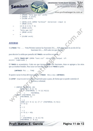 > (PRINT "hola que tal" arch)
> (PRINT 'a arch)
> (CLOSE arch)
> (SETQ arch (OPEN “archivo” :direction :input ))
> (READ arch)
→ (A B (C D E) F G)
> (READ arch)
→ "hola que tal"
> (READ arch)
→ A
> (CLOSE arch)
AYUDAS
1) (TRACE fn1 ... fnN) Permite rastrear las funciones fn1,..., fnN mostrando la acción de las
funciones fn1,..., fnN cada vez que actúan.
para desviar la salida por pantalla del TRACE a un archivo se pone:
(SETQ TRACE-OUT (OPEN “test.txt” :direction :output :if-
exists :supersede )
El TRACE es acumulativo. Cada vez que invoco TRACE con funciones, éstas se agregan a las otras
que ya estaban listadas. Para sacar un función puesta en el TRACE se pone:
(UNTRACE fn1 ... fnN)
Si quiero vaciar la lista del trace pongo : (TRACE NIL) o bien (UNTRACE)
2) (STEP <expresión>) evalúa la expresión paso a paso, de forma que se puede controlar el
proceso a voluntad.
> (DEFUN FACTORIAL (N)
(COND ((<= N 1) 1)
(T (* (FACTORIAL (- N 1)) N))))
→ FACTORIAL
> (STEP (FACTORIAL 2))
(FACTORIAL 2)
2
2 = 2
(COND ((<= N 1) 1) (T (* (FACTORIAL #) N)))
(<= N 1)
N
N = 2
1
1 = 1
(<= N 1) = NIL
T
T = T
(* (FACTORIAL (- N 1)) N)
(FACTORIAL (- N 1))
Página 11 de 12
 