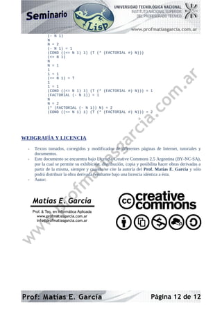 (- N 1)
N
N = 2
(- N 1) = 1
(COND ((<= N 1) 1) (T (* (FACTORIAL #) N)))
(<= N 1)
N
N = 1
1
1 = 1
(<= N 1) = T
1
1 = 1
(COND ((<= N 1) 1) (T (* (FACTORIAL #) N))) = 1
(FACTORIAL (- N 1)) = 1
N
N = 2
(* (FACTORIAL (- N 1)) N) = 2
(COND ((<= N 1) 1) (T (* (FACTORIAL #) N))) = 2
WEBGRAFÍA Y LICENCIA
- Textos tomados, corregidos y modificados de diferentes páginas de Internet, tutoriales y
documentos.
- Este documento se encuentra bajo Licencia Creative Commons 2.5 Argentina (BY-NC-SA),
por la cual se permite su exhibición, distribución, copia y posibilita hacer obras derivadas a
partir de la misma, siempre y cuando se cite la autoría del Prof. Matías E. García y sólo
podrá distribuir la obra derivada resultante bajo una licencia idéntica a ésta.
- Autor:
Página 12 de 12
Matías E. García
Matías E. García
.
.
Prof. & Tec. en Inform
Prof. & Tec. en Informá
ática Aplicada
tica Aplicada
www.profmatiasgarcia.com.ar
www.profmatiasgarcia.com.ar
info@profmatiasgarcia.com.ar
info@profmatiasgarcia.com.ar
 