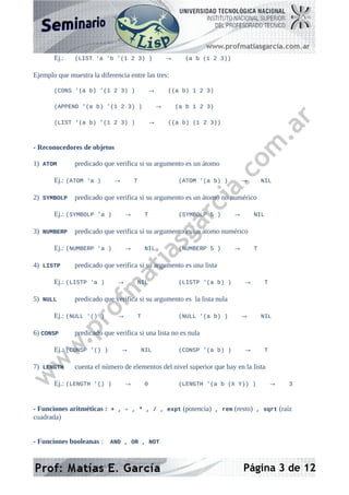 Ej.: (LIST 'a 'b '(1 2 3) ) → (a b (1 2 3))
Ejemplo que muestra la diferencia entre las tres:
(CONS '(a b) '(1 2 3) ) → ((a b) 1 2 3)
(APPEND '(a b) '(1 2 3) ) → (a b 1 2 3)
(LIST '(a b) '(1 2 3) ) → ((a b) (1 2 3))
- Reconocedores de objetos
1) ATOM predicado que verifica si su argumento es un átomo
Ej.: (ATOM 'a ) → T (ATOM '(a b) ) → NIL
2) SYMBOLP predicado que verifica si su argumento es un átomo no numérico
Ej.: (SYMBOLP 'a ) → T (SYMBOLP 5 ) → NIL
3) NUMBERP predicado que verifica si su argumento es un átomo numérico
Ej.: (NUMBERP 'a ) → NIL (NUMBERP 5 ) → T
4) LISTP predicado que verifica si su argumento es una lista
Ej.: (LISTP 'a ) → NIL (LISTP '(a b) ) → T
5) NULL predicado que verifica si su argumento es la lista nula
Ej.: (NULL '() ) → T (NULL '(a b) ) → NIL
6) CONSP predicado que verifica si una lista no es nula
Ej.: (CONSP '() ) → NIL (CONSP '(a b) ) → T
7) LENGTH cuenta el número de elementos del nivel superior que hay en la lista
Ej.: (LENGTH '() ) → 0 (LENGTH '(a b (X Y)) ) → 3
- Funciones aritméticas : + , - , * , / , expt (potencia) , rem (resto) , sqrt (raíz
cuadrada)
- Funciones booleanas : AND , OR , NOT
Página 3 de 12
 