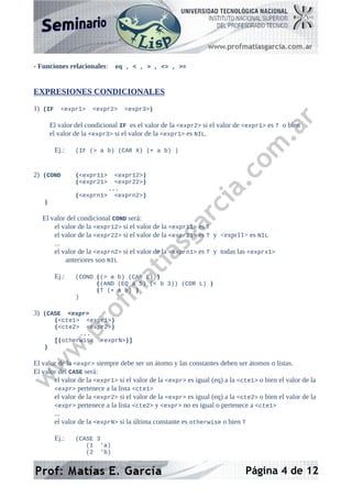 - Funciones relacionales: eq , < , > , <= , >=
EXPRESIONES CONDICIONALES
1) (IF <expr1> <expr2> <expr3>)
El valor del condicional IF es el valor de la <expr2> si el valor de <expr1> es T o bien
el valor de la <expr3> si el valor de la <expr1> es NIL.
Ej.: (IF (> a b) (CAR X) (+ a b) )
2) (COND (<expr11> <expr12>)
(<expr21> <expr22>)
...
(<exprn1> <exprn2>)
)
El valor del condicional COND será:
el valor de la <expr12> si el valor de la <expr11> es T
el valor de la <expr22> si el valor de la <expr21> es T y <expr11> es NIL
...
el valor de la <exprn2> si el valor de la <exprn1> es T y todas las <exprx1>
anteriores son NIL
Ej.: (COND ((> a b) (CAR L) )
((AND (EQ a 5) (< b 3)) (CDR L) )
(T (+ a b) )
)
3) (CASE <expr>
(<cte1> <expr1>)
(<cte2> <expr2>)
...
[(otherwise <exprN>)]
)
El valor de la <expr> siempre debe ser un átomo y las constantes deben ser átomos o listas.
El valor del CASE será:
el valor de la <expr1> si el valor de la <expr> es igual (eq) a la <cte1> o bien el valor de la
<expr> pertenece a la lista <cte1>
el valor de la <expr2> si el valor de la <expr> es igual (eq) a la <cte2> o bien el valor de la
<expr> pertenece a la lista <cte2> y <expr> no es igual o pertenece a <cte1>
...
el valor de la <exprN> si la última constante es otherwise o bien T
Ej.: (CASE 3
(1 'a)
(2 'b)
Página 4 de 12
 
