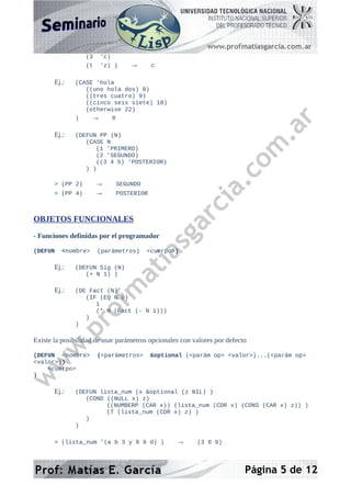 (3 'c)
(t 'z) ) → c
Ej.: (CASE 'hola
((uno hola dos) 8)
((tres cuatro) 9)
((cinco seis siete) 10)
(otherwise 22)
) → 8
Ej.: (DEFUN PP (N)
(CASE N
(1 'PRIMERO)
(2 'SEGUNDO)
((3 4 5) 'POSTERIOR)
) )
> (PP 2) → SEGUNDO
> (PP 4) → POSTERIOR
OBJETOS FUNCIONALES
- Funciones definidas por el programador
(DEFUN <nombre> (parámetros) <cuerpo>)
Ej.: (DEFUN Sig (N)
(+ N 1) )
Ej.: (DE Fact (N)
(IF (EQ N 0)
1
(* N (Fact (- N 1)))
)
)
Existe la posibilidad de usar parámetros opcionales con valores por defecto
(DEFUN <nombre> (<parámetros> &optional (<parám op> <valor>)...(<parám op>
<valor>))
<cuerpo>
)
Ej.: (DEFUN lista_num (x &optional (z NIL) )
(COND ((NULL x) z)
((NUMBERP (CAR x)) (lista_num (CDR x) (CONS (CAR x) z)) )
(T (lista_num (CDR x) z) )
)
)
> (lista_num '(a b 3 y 8 9 d) ) → (3 8 9)
Página 5 de 12
 