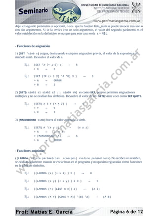 Aquí el segundo parámetro es opcional, o sea que la función lista_num se puede invocar con uno o
con dos argumentos. Si se la invoca con un solo argumento, el valor del segundo parámetro es el
valor establecido en la definición o sea que para este caso sería z = NIL
- Funciones de asignación
1) (SET 'simb s) asigna, destruyendo cualquier asignación previa, el valor de la expresión s al
símbolo simb. Devuelve el valor de s.
Ej.: (SET 'X (+ 1 5) ) → 6
> X → 6
Ej.: (SET (IF (= 1 2) 'A 'B) 3 ) → 3
> A → ERROR
> B → 3
2) (SETQ simb1 s1 simb2 s2 ... simbN sN) es como SET, pero se permiten asignaciones
múltiples y no se evalúan los símbolos. Devuelve el valor de sN. SETQ viene a ser como SET QUOTE.
Ej.: (SETQ X 3 Y (+ X 2) ) → 5
> Y → 5
> X → 3
3) (MAKUNBOUND simb) borra el valor asignado a simb.
Ej.: (SETQ A '(x y z) ) → (x y z)
> A → (x y z)
> (MAKUNBOUND 'A) → A
> A → ERROR
- Funciones anónimas
((LAMBDA <lista parámetros> <cuerpo>) <valore parámetros>) No reciben un nombre,
se evalúan solamente cuando se encuentran en el programa y no quedan registradas como funciones
en la tabla de símbolos.
Ej.: ((LAMBDA (x) (+ x 1) ) 5 ) → 6
Ej.: ((LAMBDA (x y) (+ x y) ) 2 3 ) → 5
Ej.: ((LAMBDA (n) (LIST n n)) 2) → (2 2)
Ej.: ((LAMBDA (X Y) (CONS Y X)) '(B) 'A) → (A B)
Página 6 de 12
 