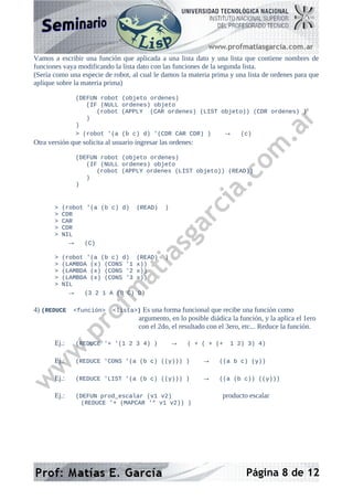 Vamos a escribir una función que aplicada a una lista dato y una lista que contiene nombres de
funciones vaya modificando la lista dato con las funciones de la segunda lista.
(Sería como una especie de robot, al cual le damos la materia prima y una lista de ordenes para que
aplique sobre la materia prima)
(DEFUN robot (objeto ordenes)
(IF (NULL ordenes) objeto
(robot (APPLY (CAR ordenes) (LIST objeto)) (CDR ordenes) )
)
)
> (robot '(a (b c) d) '(CDR CAR CDR) ) → (c)
Otra versión que solicita al usuario ingresar las ordenes:
(DEFUN robot (objeto ordenes)
(IF (NULL ordenes) objeto
(robot (APPLY ordenes (LIST objeto)) (READ))
)
)
> (robot '(a (b c) d) (READ) )
> CDR
> CAR
> CDR
> NIL
→ (C)
> (robot '(a (b c) d) (READ) )
> (LAMBDA (x) (CONS '1 x))
> (LAMBDA (x) (CONS '2 x))
> (LAMBDA (x) (CONS '3 x))
> NIL
→ (3 2 1 A (B C) D)
4) (REDUCE <función> <lista>) Es una forma funcional que recibe una función como
argumento, en lo posible diádica la función, y la aplica el 1ero
con el 2do, el resultado con el 3ero, etc... Reduce la función.
Ej.: (REDUCE '+ '(1 2 3 4) ) → ( + ( + (+ 1 2) 3) 4)
Ej.: (REDUCE 'CONS '(a (b c) ((y))) ) → ((a b c) (y))
Ej.: (REDUCE 'LIST '(a (b c) ((y))) ) → ((a (b c)) ((y)))
Ej.: (DEFUN prod_escalar (v1 v2) producto escalar
(REDUCE '+ (MAPCAR '* v1 v2)) )
Página 8 de 12
 