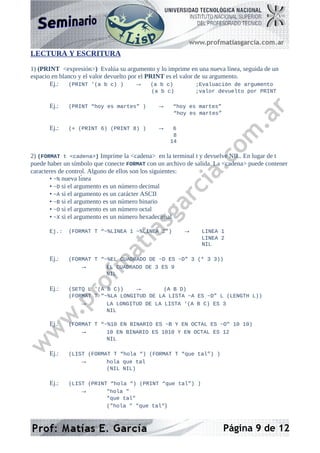 LECTURA Y ESCRITURA
1) (PRINT <expresión>) Evalúa su argumento y lo imprime en una nueva línea, seguida de un
espacio en blanco y el valor devuelto por el PRINT es el valor de su argumento.
Ej.: (PRINT '(a b c) ) → (a b c) ;Evaluación de argumento
(a b c) ;valor devuelto por PRINT
Ej.: (PRINT “hoy es martes” ) → “hoy es martes”
“hoy es martes”
Ej.: (+ (PRINT 6) (PRINT 8) ) → 6
8
14
2) (FORMAT t <cadena>) Imprime la <cadena> en la terminal t y devuelve NIL. En lugar de t
puede haber un símbolo que conecte FORMAT con un archivo de salida. La <cadena> puede contener
caracteres de control. Alguno de ellos son los siguientes:
• ~% nueva lı́nea
• ~D si el argumento es un número decimal
• ~A si el argumento es un carácter ASCII
• ~B si el argumento es un número binario
• ~O si el argumento es un número octal
• ~X si el argumento es un número hexadecimal
Ej.: (FORMAT T “~%LINEA 1 ~%LINEA 2”) → LINEA 1
LINEA 2
NIL
Ej.: (FORMAT T “~%EL CUADRADO DE ~D ES ~D” 3 (* 3 3))
→ EL CUADRADO DE 3 ES 9
NIL
Ej.: (SETQ L '(A B C)) → (A B D)
(FORMAT T “~%LA LONGITUD DE LA LISTA ~A ES ~D” L (LENGTH L))
→ LA LONGITUD DE LA LISTA '(A B C) ES 3
NIL
Ej.: (FORMAT T “~%10 EN BINARIO ES ~B Y EN OCTAL ES ~O” 10 10)
→ 10 EN BINARIO ES 1010 Y EN OCTAL ES 12
NIL
Ej.: (LIST (FORMAT T “hola “) (FORMAT T “que tal”) )
→ hola que tal
(NIL NIL)
Ej.: (LIST (PRINT “hola “) (PRINT “que tal”) )
→ "hola "
"que tal"
("hola " "que tal")
Página 9 de 12
 