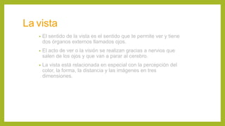 La vista
• El sentido de la vista es el sentido que te permite ver y tiene
dos órganos externos llamados ojos.
• El acto de ver o la visión se realizan gracias a nervios que
salen de los ojos y que van a parar al cerebro.
• La vista está relacionada en especial con la percepción del
color, la forma, la distancia y las imágenes en tres
dimensiones.
 