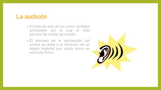 La audición
• El oído es uno de los cinco sentidos
principales por el cual el oído
percibe las ondas de sonido.
• El proceso de la percepción del
sonido se debe a la vibración de un
objeto material que actúa como un
estímulo físico.
 