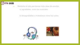 • Mediante el oído percibimos toda clase de sonidos:
a) agradables, como los musicales.
b) desagradables o molestosos como los ruidos.
 