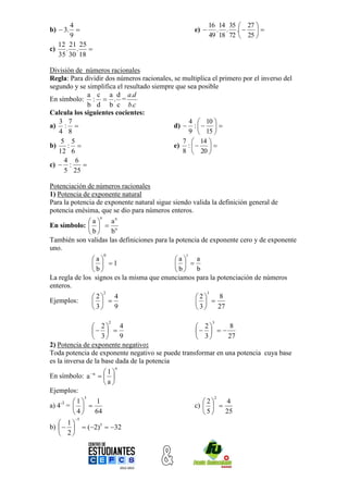 4                                                   16 14 35  27 
b)  3.                                            e)      . . .   
       9                                                   49 18 72  25 
   12 21 25
c)    . . 
   35 30 18

División de números racionales
Regla: Para dividir dos números racionales, se multiplica el primero por el inverso del
segundo y se simplifica el resultado siempre que sea posible
             a c a d a.d
En símbolo: :  . =
             b d b c b.c
Calcula los siguientes cocientes:
   3 7                                           4  10 
a) :                                       d)  :    
   4 8                                           9  15 
    5 5                                        7  14 
b)    :                                    e) :    
   12 6                                        8  20 
     4 6
c)  :     
     5 25

Potenciación de números racionales
1) Potencia de exponente natural
Para la potencia de exponente natural sigue siendo valida la definición general de
potencia enésima, que se dio para números enteros.
                       n
            a      an
En símbolo:    n
            b      b
También son validas las definiciones para la potencia de exponente cero y de exponente
uno.
                           0                    1
               a                         a    a
                 1                        
               b                         b    b
La regla de los signos es la misma que enunciamos para la potenciación de números
enteros.
                           2                               3
                  2   4                           2   8
Ejemplos:                                          
                  3   9                           3   27

                               2                               3
                 2      4                        2       8
                                                 
                 3      9                        3       27
2) Potencia de exponente negativo:
Toda potencia de exponente negativo se puede transformar en una potencia cuya base
es la inversa de la base dada de la potencia
                                   n
                  n    1
En símbolo: a           
                        a
Ejemplos:
              3                                                2
       1   1                                         2   4
a) 4 =   
   -3
                                                    c)   
       4   64                                        5   25
         5
    1
b)     (2)5  32
    2
 