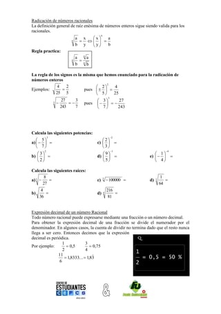 Radicación de números racionales
La definición general de raíz enésima de números enteros sigue siendo valida para los
racionales.
                                                   n
                                a x x   a
                            n       
                                     y
                                b y     b
Regla practica:
                                      n
                                a         a
                            n        n
                                b         b

La regla de los signos es la misma que hemos enunciado para la radicación de
números enteros
                                        2
              4    2                2    4
Ejemplos:                   pues    
             25 5                   5    25
                                                            3
                        27    3                3     27
               3                   pues       
                       243    7                7     243




Calcula las siguientes potencias:
           3                                                    2
    5                                          2
a)                                        c)   
    7                                          3
       2                                                        1                  4
   3                                           9                        1
b)                                         d)                     e)            
   2                                           5                        4

Calcula las siguientes raíces:
        8                                                                         1
a) 3                                        c)       5
                                                            100000    d)   3      
       27                                                                        64
      4                                                    216
b)                                           d)       4       
     36                                                     81


Expresión decimal de un número Racional
Todo número racional puede expresarse mediante una fracción o un número decimal.
Para obtener la expresión decimal de una fracción se divide el numerador por el
denominador. En algunos casos, la cuenta de dividir no termina dado que el resto nunca
llega a ser cero. Entonces decimos que la expresión
decimal es periódica.
                  1             3
Por ejemplo:         0,5           0,75
                  2             4
               11                   
                    1,8333...  1,83
                6
 