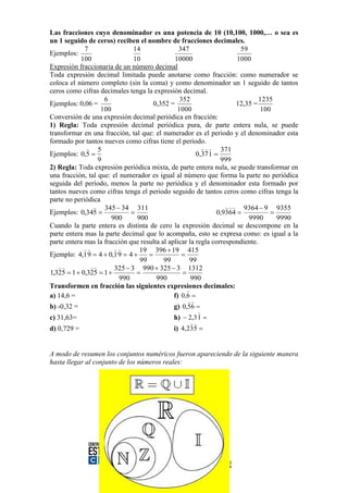 Las fracciones cuyo denominador es una potencia de 10 (10,100, 1000,… o sea es
un 1 seguido de ceros) reciben el nombre de fracciones decimales.
             7                 14               347                       59
Ejemplos:
           100                 10             10000                      1000
Expresión fraccionaria de un número decimal
Toda expresión decimal limitada puede anotarse como fracción: como numerador se
coloca el número completo (sin la coma) y como denominador un 1 seguido de tantos
ceros como cifras decimales tenga la expresión decimal.
                    6                            352                             1235
Ejemplos: 0,06 =                      0,352 =                            12,35 =
                   100                          1000                             100
Conversión de una expresión decimal periódica en fracción:
1) Regla: Toda expresión decimal periódica pura, de parte entera nula, se puede
transformar en una fracción, tal que: el numerador es el periodo y el denominador esta
formado por tantos nueves como cifras tiene el periodo.
               5                                             371
Ejemplos: 0,5                                          0,37 1 
                  9                                               999
2) Regla: Toda expresión periódica mixta, de parte entera nula, se puede transformar en
una fracción, tal que: el numerador es igual al número que forma la parte no periódica
seguida del período, menos la parte no periódica y el denominador esta formado por
tantos nueves como cifras tenga el periodo seguido de tantos ceros como cifras tenga la
parte no periódica
                 345  34 311                                         9364  9 9355
Ejemplos: 0,345                                                0,9364            
                       900      900                                          9990     9990
Cuando la parte entera es distinta de cero la expresión decimal se descompone en la
parte entera mas la parte decimal que lo acompaña, esto se expresa como: es igual a la
parte entera mas la fracción que resulta al aplicar la regla correspondiente.
                             19 396  19 415
Ejemplo: 4,1 9  4  0,1 9  4                  
                                 99       99         99
                    325  3 990  325  3 1312
1,325  1  0,325  1                           
                          990          990            990
Transformen en fracción las siguientes expresiones decimales:
                                                    
a) 14,6 =                                     f) 0,6 
                                                    
b) -0,32 =                                    g) 0,56 
                                                         
c) 31,63=                                     h)  2,3 1 
                                                      
d) 0,729 =                                    i) 4,235 


A modo de resumen los conjuntos numéricos fueron apareciendo de la siguiente manera
hasta llegar al conjunto de los números reales:
 