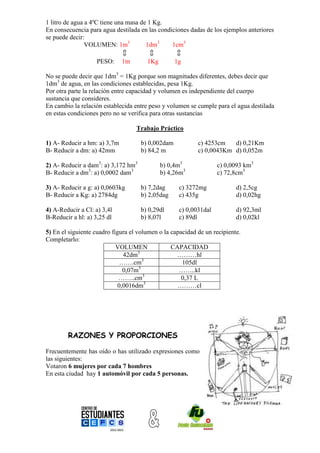 1 litro de agua a 4ºC tiene una masa de 1 Kg.
En consecuencia para agua destilada en las condiciones dadas de los ejemplos anteriores
se puede decir:
                VOLUMEN: 1m3           1dm3     1cm3
                                                
                     PESO: 1tn          1Kg      1g

No se puede decir que 1dm3 = 1Kg porque son magnitudes diferentes, debes decir que
1dm3 de agua, en las condiciones establecidas, pesa 1Kg.
Por otra parte la relación entre capacidad y volumen es independiente del cuerpo
sustancia que consideres.
En cambio la relación establecida entre peso y volumen se cumple para el agua destilada
en estas condiciones pero no se verifica para otras sustancias

                                   Trabajo Práctico

1) A- Reducir a hm: a) 3,7m          b) 0,002dam           c) 4253cm   d) 0,21Km
B- Reducir a dm: a) 42mm             b) 84,2 m             c) 0,0043Km d) 0,052m

2) A- Reducir a dam3: a) 3,172 hm3          b) 0,4m3              c) 0,0093 km3
B- Reducir a dm3: a) 0,0002 dam3            b) 4,26m3             c) 72,8cm3

3) A- Reducir a g: a) 0,0603kg       b) 7,2dag     c) 3272mg              d) 2,5cg
B- Reducir a Kg: a) 2784dg           b) 2,05dag    c) 435g                d) 0,02hg

4) A-Reducir a Cl: a) 3,4l           b) 0,29dl     c) 0,0031dal           d) 92,3ml
B-Reducir a hl: a) 3,25 dl           b) 8,07l      c) 89dl                d) 0,02kl

5) En el siguiente cuadro figura el volumen o la capacidad de un recipiente.
Completarlo:
                            VOLUMEN              CAPACIDAD
                                     3
                              42dm                 ………hl
                             …….cm3                  105dl
                                     3
                              0,07m                 ……..kl
                                       3
                             ……..cm                  0,37 L
                            0,0016dm3              ………cl




        RAZONES Y PROPORCIONES

Frecuentemente has oído o has utilizado expresiones como
las siguientes:
Votaron 6 mujeres por cada 7 hombres
En esta ciudad hay 1 automóvil por cada 5 personas.
 