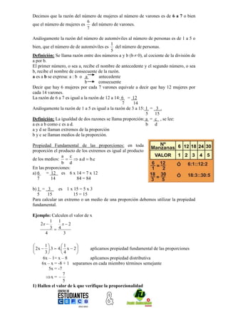 Decimos que la razón del número de mujeres al número de varones es de 6 a 7 o bien
                            6
que el número de mujeres es   del número de varones.
                            7

Análogamente la razón del número de automóviles al número de personas es de 1 a 5 o
                                            1
bien, que el número de de automóviles es del número de personas.
                                            5
Definición: Se llama razón entre dos números a y b (b  0), al cociente de la división de
a por b.
El primer número, o sea a, recibe el nombre de antecedente y el segundo número, o sea
b, recibe el nombre de consecuente de la razón.
a es a b se expresa: a : b o a       antecedente
                              b      consecuente
Decir que hay 6 mujeres por cada 7 varones equivale a decir que hay 12 mujeres por
cada 14 varones.
La razón de 6 a 7 es igual a la razón de 12 a 14: 6 = 12
                                                  7    14
Análogamente la razón de 1 a 5 es igual a la razón de 3 a 15: 1 = 3 .
                                                              5   15
Definición: La igualdad de dos razones se llama proporción: a = c , se lee:
a es a b como c es a d.                                       b   d
a y d se llaman extremos de la proporción
b y c se llaman medios de la proporción.

Propiedad Fundamental de las proporciones: en toda
proporción el producto de los extremos es igual al producto
               a c
de los medios:   a.d  b.c
               b d
En las proporciones:
a) 6 = 12 es 6 x 14 = 7 x 12
   7      14           84 = 84

b) 1 = 3      es 1 x 15 = 5 x 3
   5    15            15 = 15
Para calcular un extremo o un medio de una proporción debemos utilizar la propiedad
fundamental.

Ejemplo: Calculen el valor de x
        1 1
   2x        x2
        3  4
     4         3

       1       1     
 2 x  .3  4. x  2      aplicamos propiedad fundamental de las proporciones
       3       4     
       6x – 1= x – 8          aplicamos propiedad distributiva
      6x – x = -8 + 1 separamos en cada miembro términos semejante
          5x = -7
                  7
        x = 
                  5
1) Hallen el valor de k que verifique la proporcionalidad
 