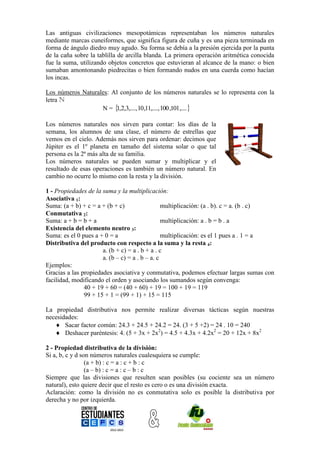Las antiguas civilizaciones mesopotámicas representaban los números naturales
mediante marcas cuneiformes, que significa figura de cuña y es una pieza terminada en
forma de ángulo diedro muy agudo. Su forma se debía a la presión ejercida por la punta
de la caña sobre la tablilla de arcilla blanda. La primera operación aritmética conocida
fue la suma, utilizando objetos concretos que estuvieran al alcance de la mano: o bien
sumaban amontonando piedrecitas o bien formando nudos en una cuerda como hacían
los incas.

Los números Naturales: Al conjunto de los números naturales se lo representa con la
letra N
                   N =  ,2,3,...., 10,11,...., 100 ,101,....
                        1

Los números naturales nos sirven para contar: los días de la
semana, los alumnos de una clase, el número de estrellas que
vemos en el cielo. Además nos sirven para ordenar: decimos que
Júpiter es el 1º planeta en tamaño del sistema solar o que tal
persona es la 2ª más alta de su familia.
Los números naturales se pueden sumar y multiplicar y el
resultado de esas operaciones es también un número natural. En
cambio no ocurre lo mismo con la resta y la división.

1 - Propiedades de la suma y la multiplicación:
Asociativa 1:
Suma: (a + b) + c = a + (b + c)                 multiplicación: (a . b). c = a. (b . c)
Conmutativa 2:
Suma: a + b = b + a                             multiplicación: a . b = b . a
Existencia del elemento neutro 3:
Suma: es el 0 pues a + 0 = a                    multiplicación: es el 1 pues a . 1 = a
Distributiva del producto con respecto a la suma y la resta 4:
                      a. (b + c) = a . b + a . c
                      a. (b – c) = a . b – a. c
Ejemplos:
Gracias a las propiedades asociativa y conmutativa, podemos efectuar largas sumas con
facilidad, modificando el orden y asociando los sumandos según convenga:
               40 + 19 + 60 = (40 + 60) + 19 = 100 + 19 = 119
               99 + 15 + 1 = (99 + 1) + 15 = 115

La propiedad distributiva nos permite realizar diversas tácticas según nuestras
necesidades:
    Sacar factor común: 24.3 + 24.5 + 24.2 = 24. (3 + 5 +2) = 24 . 10 = 240
    Deshacer paréntesis: 4. (5 + 3x + 2x2) = 4.5 + 4.3x + 4.2x2 = 20 + 12x + 8x2

2 - Propiedad distributiva de la división:
Si a, b, c y d son números naturales cualesquiera se cumple:
                 (a + b) : c = a : c + b : c
                 (a – b) : c = a : c – b : c
Siempre que las divisiones que resulten sean posibles (su cociente sea un número
natural), esto quiere decir que el resto es cero o es una división exacta.
Aclaración: como la división no es conmutativa solo es posible la distributiva por
derecha y no por izquierda.
 