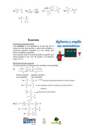 2
                                                   1   3                k
                                            0,01        1               1
     k 1 k              k     0,22
                                                   2  2                2      3k  2
a)              b)                     c)                            d)      
       6   4          2  0,1 0,008            3
                                                 1        k                3      6
                                               2
             1     4
        e)     
             1     2
             k   k 1




                      Ecuaciones
Ecuaciones de primer grado
Una ecuación es una igualdad en la que hay por lo
menos un dato desconocido, es decir una incógnita, y
resolverla significa encontrar el o los valores que
hacen verdadera la igualdad
Una ecuación lineal o de primer grado es aquella cuya
forma general es: ax + b = 0, siendo a y b números
reales y a  0

Resolución de una ecuación
En toda ecuación se distinguen dos miembros en la igualdad
               5  5          
a)      3 2x      x  3  : 0,5
               6  4          

     Primer miembro segundo miembro
     de la igualdad     de la igualdad
                    5   5
             -6x + =  x + 6           Aplicamos propiedad distributiva en cada miembro
                    2   2
                  5       5
            -6x + x = 6 -           Agrupamos términos semejantes en cada uno de los
                  2       2
                                       miembros
                 7      7
                x            Resolvemos cada miembro
                 2      2
                        7   7
                   x= :
                        2   2
                    x = -1
             2      1      5
b) 2y – 3 + 3 y    y  ( y  1)
             3      6      4
                      1      5  5
       2y – 3 + 2y -    =y- y
                      2      4  4
                     1     5 7
              4y + y  
                     4     4 2
 