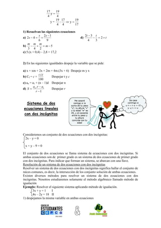 17    19
                     y
                   4     4
                        19 17     19
                     y=    :  y
                         4 4      17

1) Resuelvan las siguientes ecuaciones
             s 2s  1                             2t  3 t
a) 2s  4                                  d)           2t
             6      9                               4    3
    m m m
b)    m  5
    3 4 2
c) 5.(x + 0,4) – 2,8 = 17,2


2) En las siguientes igualdades despeje la variable que se pide:

a) x + xm + 2x + 2m = 4m.(3x + 6) Despeje m y x
              c.i.t
b) Cf = c +           Despejar t y c
             100
c) an = a1 + (n – 1)d Despejar n
         a .r  a1
d) S  n.             Despejar r
           r 1


 Sistema de dos
ecuaciones lineales
con dos incógnitas




Consideremos un conjunto de dos ecuaciones con dos incógnitas:
 2x – y = 0

 x+y–9=0

El conjunto de dos ecuaciones se llama sistema de ecuaciones con dos incógnitas. Si
ambas ecuaciones son de primer grado es un sistema de dos ecuaciones de primer grado
con dos incógnitas. Para indicar que forman un sistema, se abarcan con una llave.
Resolución de un sistema de dos ecuaciones con dos incógnitas
Resolver un sistema de dos ecuaciones con dos incógnitas significa hallar el conjunto de
raíces comunes, es decir, la intersección de los conjunto solución de ambas ecuaciones.
Existen diversos métodos para resolver un sistema de dos ecuaciones con dos
incógnitas. Nosotros estudiaremos solamente el método algebraico llamado método de
igualación
Ejemplo: Resolver el siguiente sistema aplicando método de igualación.
        3x + y = 1    I
        4x – 2y = 18 II
1) despejamos la misma variable en ambas ecuaciones
 