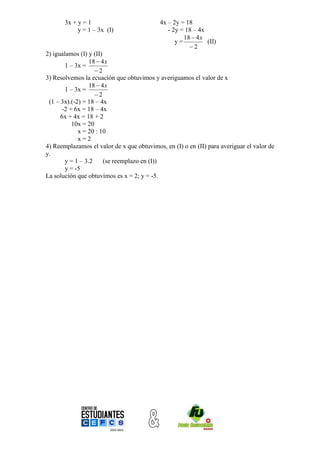 3x + y = 1                          4x – 2y = 18
            y = 1 – 3x (I)                    - 2y = 18 – 4x
                                                    18  4 x
                                                 y=          (II)
                                                      2
2) igualamos (I) y (II)
                  18  4 x
        1 – 3x =
                    2
3) Resolvemos la ecuación que obtuvimos y averiguamos el valor de x
                  18  4 x
        1 – 3x =
                    2
 (1 – 3x).(-2) = 18 – 4x
       -2 + 6x = 18 – 4x
      6x + 4x = 18 + 2
           10x = 20
             x = 20 : 10
             x=2
4) Reemplazamos el valor de x que obtuvimos, en (I) o en (II) para averiguar el valor de
y.
        y = 1 – 3.2     (se reemplazo en (I))
        y = -5
La solución que obtuvimos es x = 2; y = -5.
 
