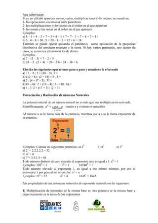 Para saber hacer:
Si en un cálculo aparecen sumas, restas, multiplicaciones y divisiones, se resuelven:
1- las operaciones encerradas entre paréntesis.
2- las multiplicaciones y divisiones en el orden en el que aparecen
3- las sumas y las restas en el orden en el que aparecen
Ejemplos:
a) 8 – 5 + 4 – 3 + 7 = 3 + 4 – 3 + 7 = 7 – 3 + 7 = 4 + 7 = 11
b) 5 . 4 – 8 + 30 : 5 = 20 – 8 + 6 = 12 + 6 = 18
También se puede operar quitando el paréntesis como aplicación de la propiedad
distributiva del producto respecto a la suma. Si hay varios paréntesis, uno dentro de
otros, se comienza efectuando los de dentro.
Ejemplos:
a) 7 – (5 – 3) = 7 – 2 = 5
b) 24 – 3 . (2 + 4) = 24 – 3.6 = 24 – 18 = 6

Efectúa las siguientes operaciones paso a paso y mencione lo efectuado
a) 12 + 8 : 2 + (18 – 9). 3 =
b) (12 + 8) : (2 + 18) + 9 . 3 =
c) 5 . [4 + (7 – 3) . 3] =
d) (8 – 4) : 2 + (16 – 4) : 3 – (18 : 6) =
e) 4 . 3: 2 + (17 + 3) : (2 + 3)

Potenciación y Radicación de números Naturales

La potencia natural de un número natural no es más que una multiplicación reiterada.
Simbólicamente: a n  aa....a siendo a y n números naturales
                        .a. 
                        
                        n veces

Al número a se le llama base de la potencia, mientras que a n se le llama exponente de
la potencia.




Ejemplos: Calcula las siguientes potencias: a) 25         b) 41          c) 34
    5
a) 2 = 2.2.2.2.2 = 32
b) 41 = 4
c) 34= 3.3.3.3 = 81
Todo número distinto de cero elevado al exponente cero es igual a 1: a0 = 1
Ejemplos: 1200 = 1           100 = 1         165400 = 1
Todo número elevado al exponente 1, es igual a ese mismo número, por eso el
exponente 1 por general no se escribe: a1 = a
Ejemplos: 121 = 12           41 = 4          16451 = 1645

Las propiedades de las potencias naturales de exponente natural son las siguientes:

1) Multiplicación de potencias de la misma base es otra potencia se la misma base y
cuyo exponente es la suma de los exponentes
 