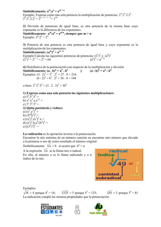 Simbólicamente: am.an = am + n
Ejemplo: Expresa como una sola potencia la multiplicación de potencias: 24.23.2.22
24.23.2.22 = 24 + 3 + 1 +2= 210

2) División de potencias de igual base, es otra potencia de la misma base cuyo
exponente es la diferencia de los exponentes.
Simbólicamente: am:an = am-n, siempre que m > n
Ejemplo: 26:22 = 24

3) Potencia de una potencia es otra potencia de igual base y cuyo exponente es la
multiplicación de los exponentes.
Simbólicamente: (am)n = am . n
Ejemplo Calcula las siguientes potencias de potencias: (23)2 y (ab)2
(23)2 = 23 . 2 = 26 = 64                           (ab)2 = a2 . b

4) Distributiva de la potenciación con respecto de la multiplicación y división
Simbólicamente: (a . b)n = an . bn           y       (a : b)n = an : bn
                  3    3    3
Ejemplos: (3 . 2) = 3 . 2 = 27 . 8 = 216
           (6 : 2)2 = 62 . 22 = 36 . 4 = 144

o bien: 33.23.53 = (3 . 2 . 5)3 = 303

1) Expresa como una sola potencia las siguientes multiplicaciones:
a) 52.53.55 =
b) x4.x3.x.x12 =
c) 3x.3x.3x =
2) Quita paréntesis y reduce:
a) (x2.y3)5 =
b) (5ª2b3)2 =
c) (x2)2.(x3)3.x =
d) (a2)3.b.a4.(b4)2 =
e) [(32)3]5 =

La radicación es la operación inversa a la potenciación.
Encontrar la raíz enésima de un número consiste en encontrar otro número que elevado
a la potencia n nos dé como resultado el número original.
Simbólicamente: n a  b si ocurre que bn = a
A la expresión n a se la llama raíz o radical.
En ella, al número a se le llama radicando y a n
índice de la raíz.




Ejemplos:
 16  4 porque 42 = 16;     3
                              125  5 porque 53 = 125;        4
                                                                81  3 porque 34 = 81
La radicación cumple las mismas propiedades que la potenciación.
 