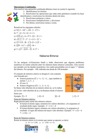 Operaciones Combinadas.
Para resolver una operación combinada debemos tener en cuenta lo siguiente:
            1- Identificamos los término
            2- Resolvemos las operaciones que están entre paréntesis (cuando los haya
        identificamos y resolvemos los términos dentro de éstos.
            3- Resolvemos potencias y raíces
            4- Resolvemos multiplicaciones y divisiones
            5- Por último, resolvemos sumas y restas.

Resuelvan los siguientes cálculos
a) 9.3.5  14   36 : 2  40.5 
                2


b) 7 2 : (4  3)  14  4 : 2 
c) 3 125 .( 2  1)  90.3  13  3 : 2 
d)       51 .2  2  2 4 : 2  (3.3  2) 2 
e)   3
                          
         3  6.4  8  23  3  2.3 
                                          2


                        
f) 2. 79  8.32  16  10 
g) 3  3 32       16  3  4 : 2   2
                                          


                                              Números Enteros

Ya las antiguas civilizaciones hindú y árabe observaron que algunos problemas
numéricos no tenían solución entre los números hasta entonces conocidos. Esto ocurría
por ejemplo con las deudas monetarias a las cuales presentaban con el signo “-” delante
del número. Por ejemplo -100, indicaba una deuda de 100 monedas.

El conjunto de números enteros se designa Z, este conjunto
esta formado por:
     Enteros positivos (Z+): +1, +2, +3,... (que también se
        anotan: 1, 2, 3…)
     El cero: 0
     Enteros Negativos (Z-): -1, -2, -3, -4,…
Se llama valor absoluto de un número entero a y se lo indica
 a (se lee: valor absoluto de a), a la distancia desde el número
hasta cero.
Ejemplo: 5  5                 8  8                  0 0                5  5
Suma de Números enteros:
Regla practica para sumar dos números enteros:
     Si tienen el mismo signo, sumamos los valores absolutos y le asignamos al
        resultado dicho signo. Ejemplo: -5 + (-1) = -6
     Si tienen distintos signos, testamos sus valores absolutos y le asignamos al
        resultado el signo del número de mayor valor absoluto. Ejemplo: 8 + (-2) = 6
        7 + (-10) = -3

Resta de Números enteros:
Restar un número entero es lo mismo que sumar su opuesto, es decir:
             a – b = a + (-b) y a – (-b) = a + b
 
